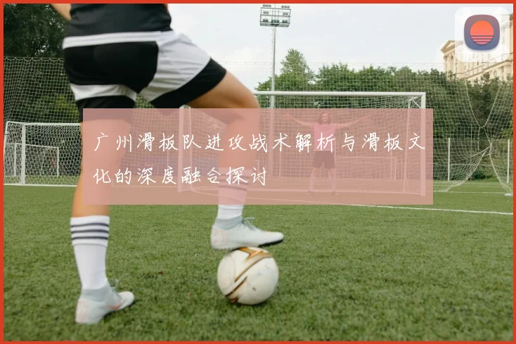广州滑板队进攻战术解析与滑板文化的深度融合探讨