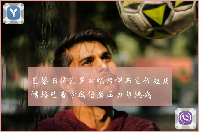 巴黎旧将瓦罗回忆与伊布合作经历博格巴曾令我倍感压力与挑战