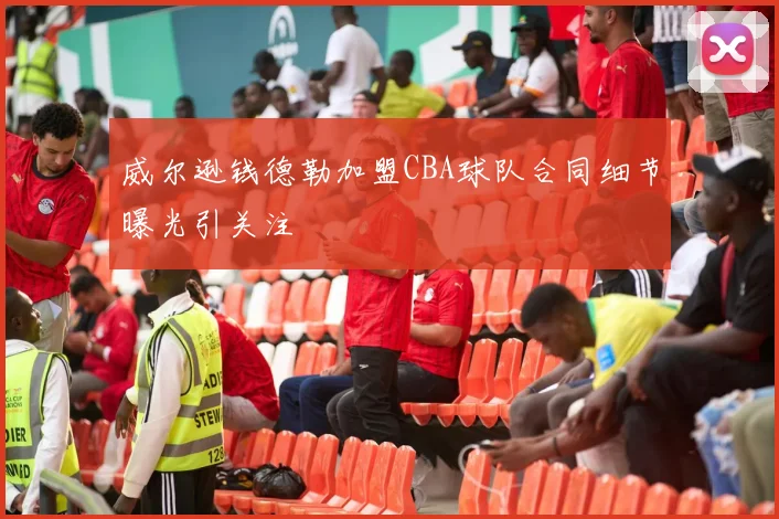 威尔逊钱德勒加盟CBA球队合同细节曝光引关注