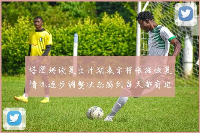 塔图姆谈复出计划表示将根据恢复情况逐步调整状态感到每天都有进步