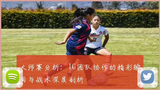 大师赛分析：IG团队协作的精彩瞬间与战术深度剖析