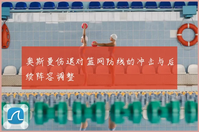 奥斯曼伤退对篮网防线的冲击与后续阵容调整